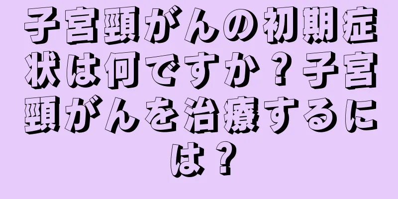 子宮頸がんの初期症状は何ですか？子宮頸がんを治療するには？