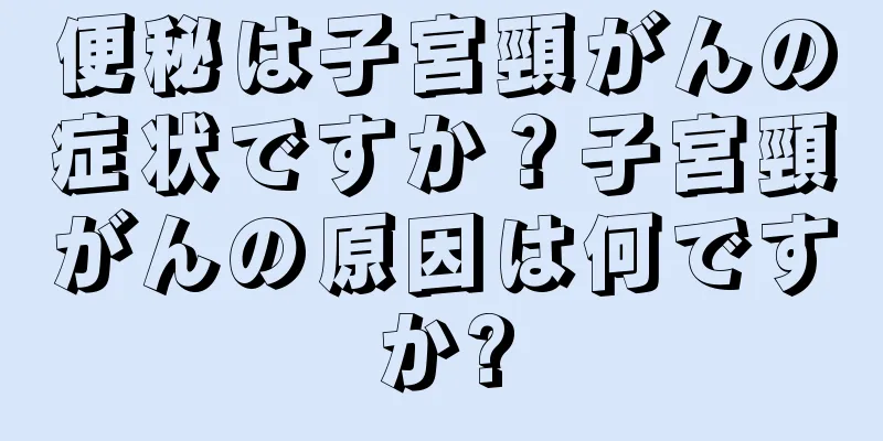 便秘は子宮頸がんの症状ですか？子宮頸がんの原因は何ですか?