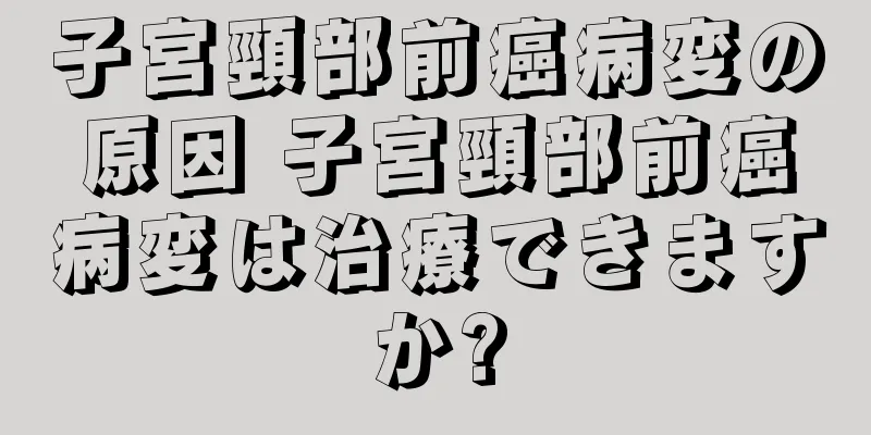 子宮頸部前癌病変の原因 子宮頸部前癌病変は治療できますか?