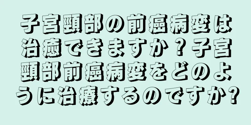 子宮頸部の前癌病変は治癒できますか？子宮頸部前癌病変をどのように治療するのですか?