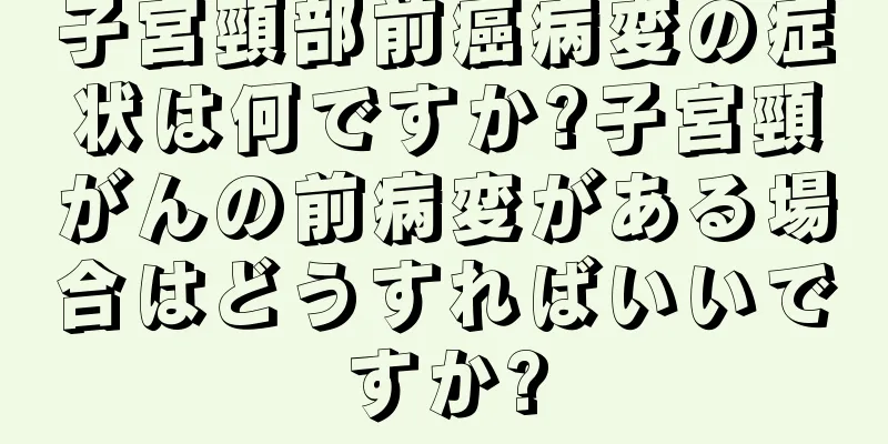 子宮頸部前癌病変の症状は何ですか?子宮頸がんの前病変がある場合はどうすればいいですか?