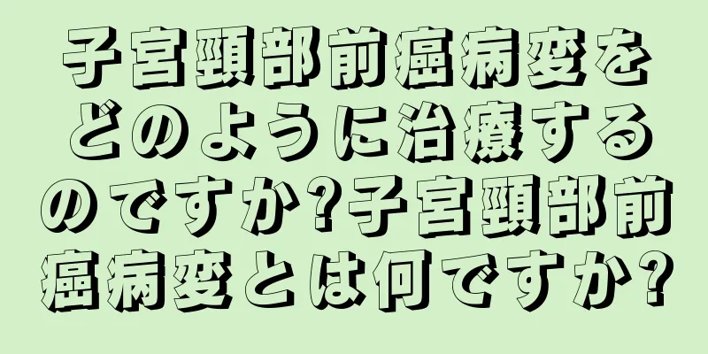 子宮頸部前癌病変をどのように治療するのですか?子宮頸部前癌病変とは何ですか?