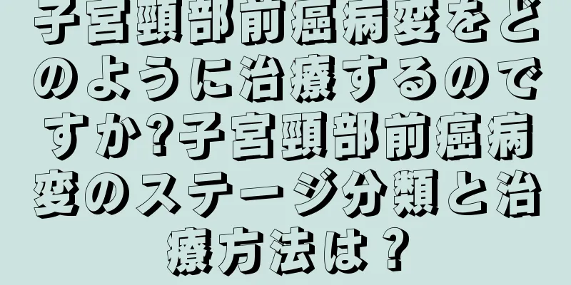 子宮頸部前癌病変をどのように治療するのですか?子宮頸部前癌病変のステージ分類と治療方法は？