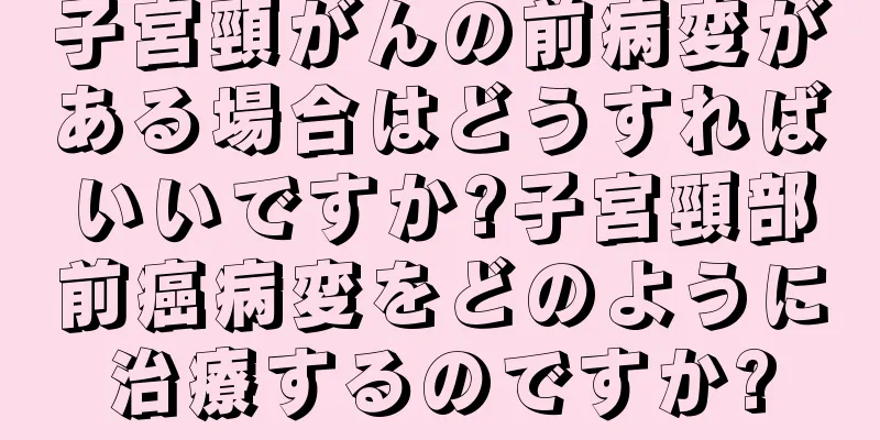 子宮頸がんの前病変がある場合はどうすればいいですか?子宮頸部前癌病変をどのように治療するのですか?