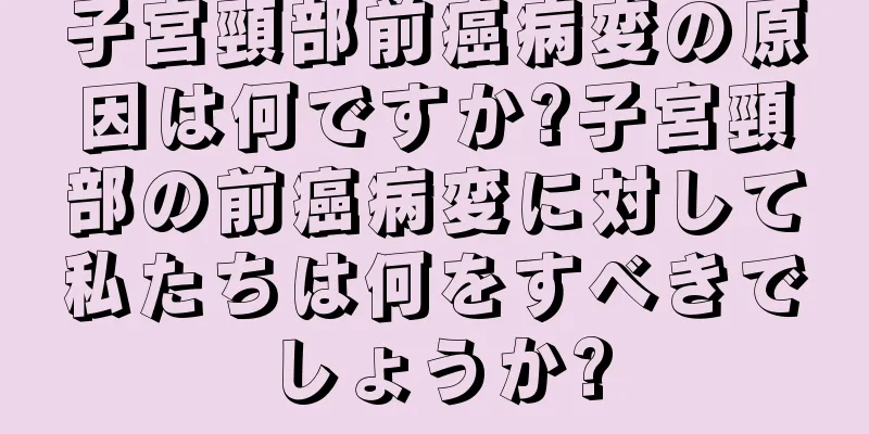 子宮頸部前癌病変の原因は何ですか?子宮頸部の前癌病変に対して私たちは何をすべきでしょうか?