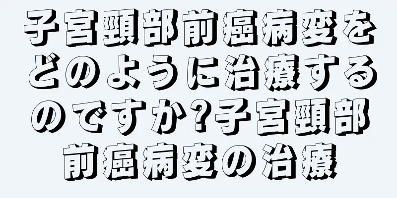 子宮頸部前癌病変をどのように治療するのですか?子宮頸部前癌病変の治療