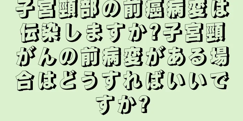 子宮頸部の前癌病変は伝染しますか?子宮頸がんの前病変がある場合はどうすればいいですか?