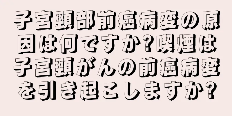 子宮頸部前癌病変の原因は何ですか?喫煙は子宮頸がんの前癌病変を引き起こしますか?