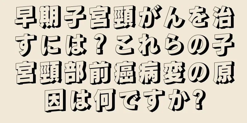 早期子宮頸がんを治すには？これらの子宮頸部前癌病変の原因は何ですか?