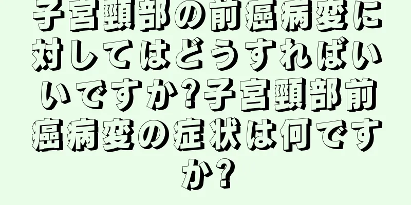 子宮頸部の前癌病変に対してはどうすればいいですか?子宮頸部前癌病変の症状は何ですか?