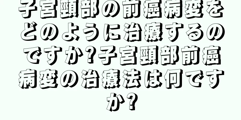 子宮頸部の前癌病変をどのように治療するのですか?子宮頸部前癌病変の治療法は何ですか?