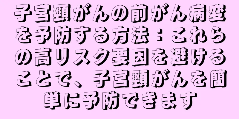 子宮頸がんの前がん病変を予防する方法：これらの高リスク要因を避けることで、子宮頸がんを簡単に予防できます