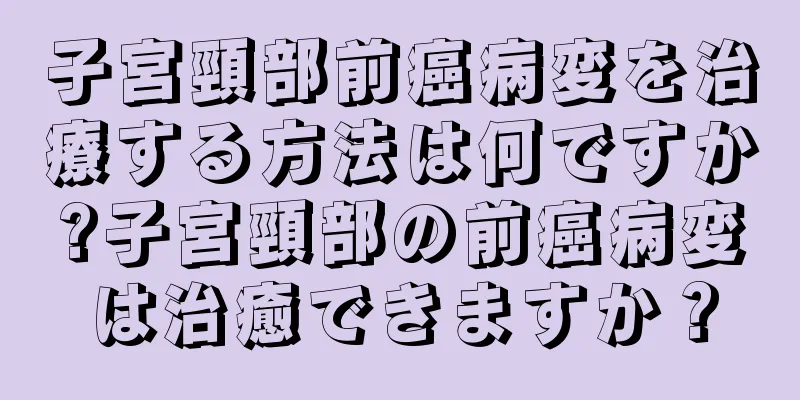 子宮頸部前癌病変を治療する方法は何ですか?子宮頸部の前癌病変は治癒できますか？