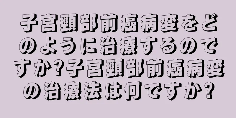 子宮頸部前癌病変をどのように治療するのですか?子宮頸部前癌病変の治療法は何ですか?