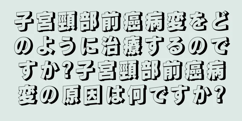 子宮頸部前癌病変をどのように治療するのですか?子宮頸部前癌病変の原因は何ですか?