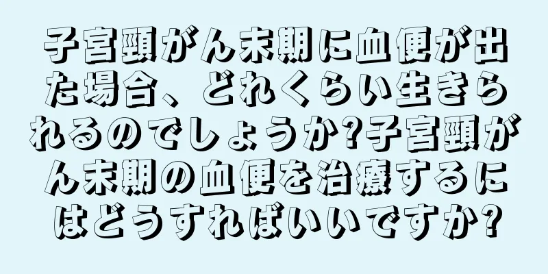 子宮頸がん末期に血便が出た場合、どれくらい生きられるのでしょうか?子宮頸がん末期の血便を治療するにはどうすればいいですか?