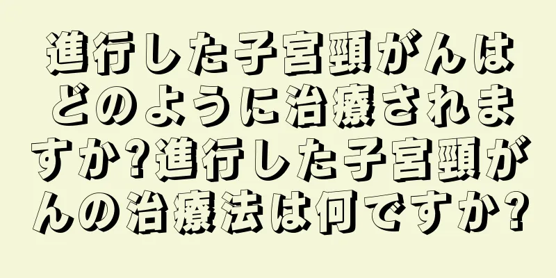 進行した子宮頸がんはどのように治療されますか?進行した子宮頸がんの治療法は何ですか?