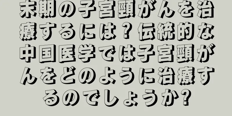 末期の子宮頸がんを治療するには？伝統的な中国医学では子宮頸がんをどのように治療するのでしょうか?