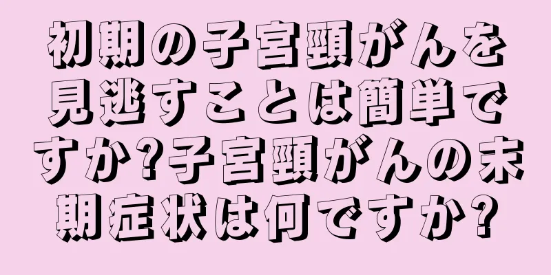初期の子宮頸がんを見逃すことは簡単ですか?子宮頸がんの末期症状は何ですか?