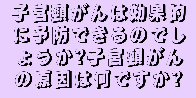 子宮頸がんは効果的に予防できるのでしょうか?子宮頸がんの原因は何ですか?