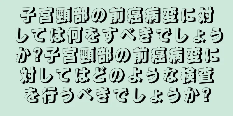 子宮頸部の前癌病変に対しては何をすべきでしょうか?子宮頸部の前癌病変に対してはどのような検査を行うべきでしょうか?