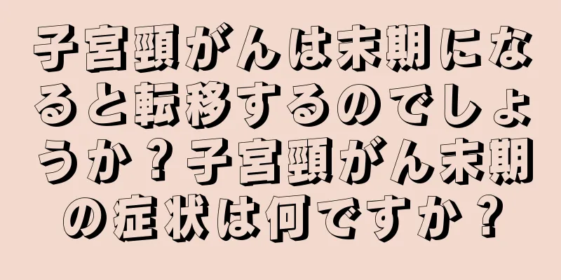 子宮頸がんは末期になると転移するのでしょうか？子宮頸がん末期の症状は何ですか？