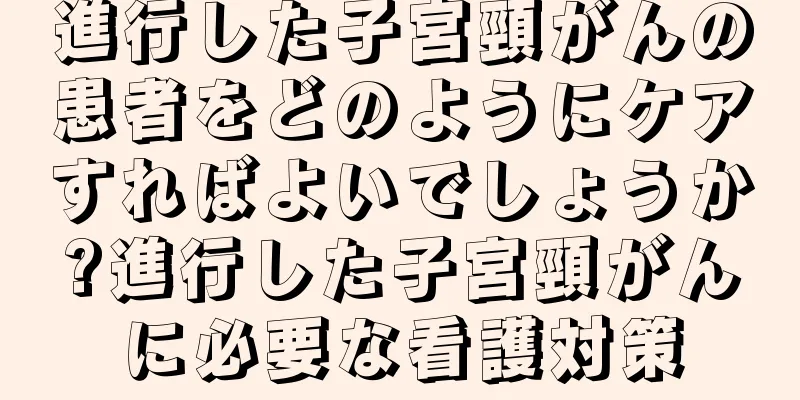 進行した子宮頸がんの患者をどのようにケアすればよいでしょうか?進行した子宮頸がんに必要な看護対策