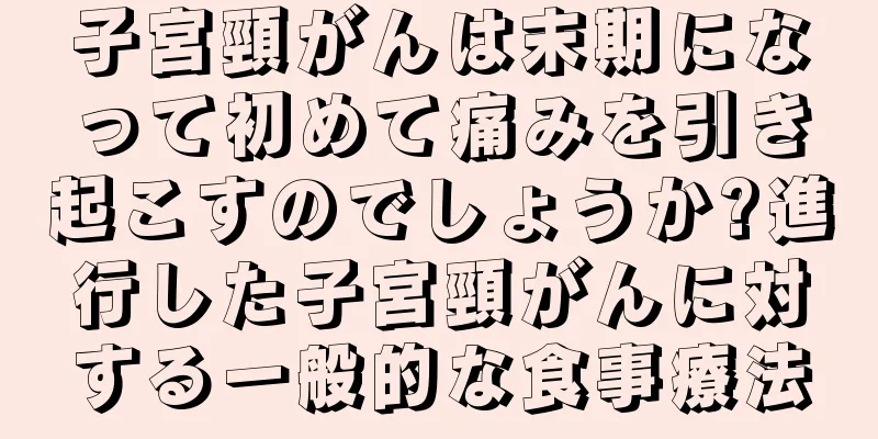子宮頸がんは末期になって初めて痛みを引き起こすのでしょうか?進行した子宮頸がんに対する一般的な食事療法