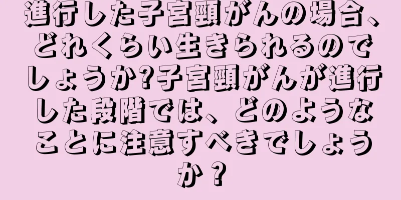 進行した子宮頸がんの場合、どれくらい生きられるのでしょうか?子宮頸がんが進行した段階では、どのようなことに注意すべきでしょうか？