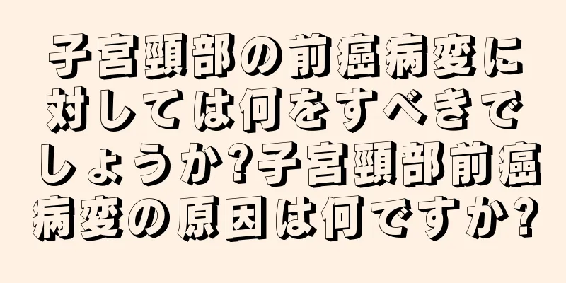 子宮頸部の前癌病変に対しては何をすべきでしょうか?子宮頸部前癌病変の原因は何ですか?