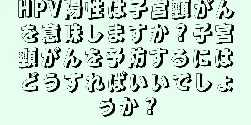HPV陽性は子宮頸がんを意味しますか？子宮頸がんを予防するにはどうすればいいでしょうか？