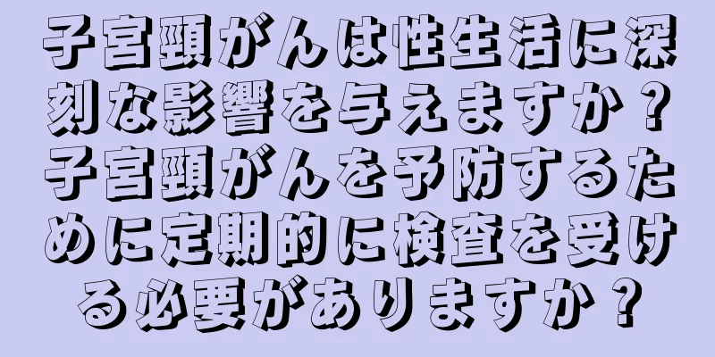 子宮頸がんは性生活に深刻な影響を与えますか？子宮頸がんを予防するために定期的に検査を受ける必要がありますか？