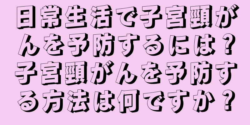 日常生活で子宮頸がんを予防するには？子宮頸がんを予防する方法は何ですか？