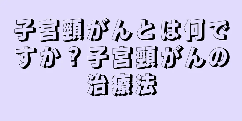子宮頸がんとは何ですか？子宮頸がんの治療法