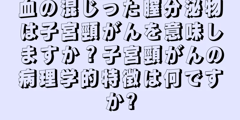 血の混じった膣分泌物は子宮頸がんを意味しますか？子宮頸がんの病理学的特徴は何ですか?
