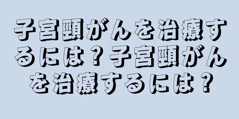 子宮頸がんを治療するには？子宮頸がんを治療するには？