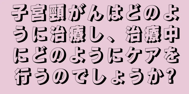 子宮頸がんはどのように治療し、治療中にどのようにケアを行うのでしょうか?