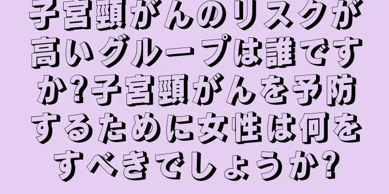 子宮頸がんのリスクが高いグループは誰ですか?子宮頸がんを予防するために女性は何をすべきでしょうか?