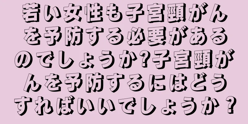 若い女性も子宮頸がんを予防する必要があるのでしょうか?子宮頸がんを予防するにはどうすればいいでしょうか？