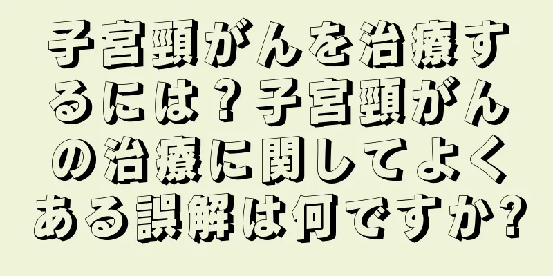 子宮頸がんを治療するには？子宮頸がんの治療に関してよくある誤解は何ですか?