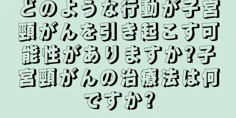 どのような行動が子宮頸がんを引き起こす可能性がありますか?子宮頸がんの治療法は何ですか?