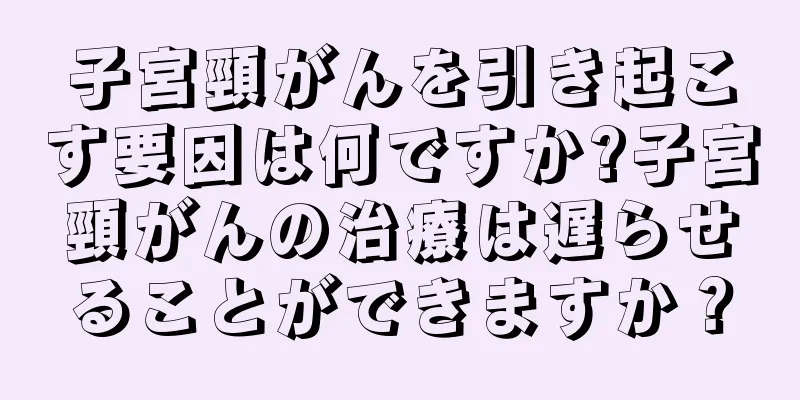 子宮頸がんを引き起こす要因は何ですか?子宮頸がんの治療は遅らせることができますか？