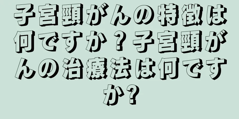 子宮頸がんの特徴は何ですか？子宮頸がんの治療法は何ですか?