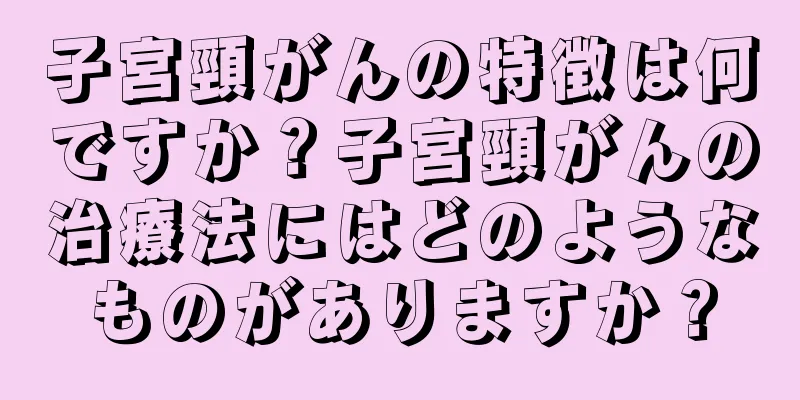 子宮頸がんの特徴は何ですか？子宮頸がんの治療法にはどのようなものがありますか？