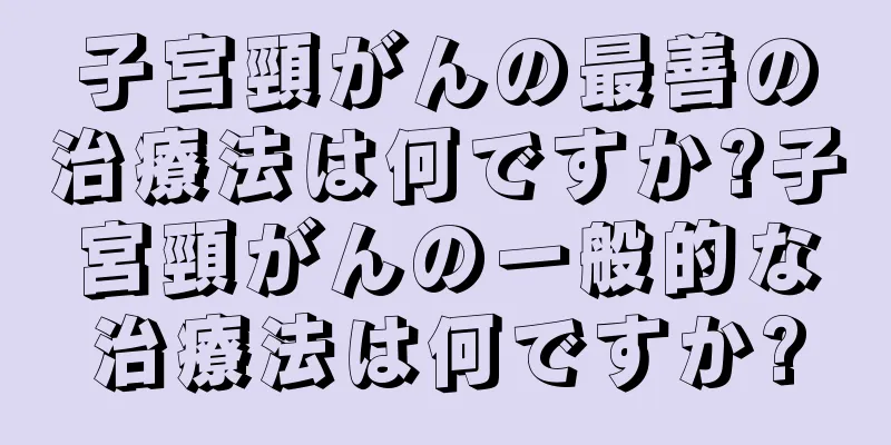 子宮頸がんの最善の治療法は何ですか?子宮頸がんの一般的な治療法は何ですか?