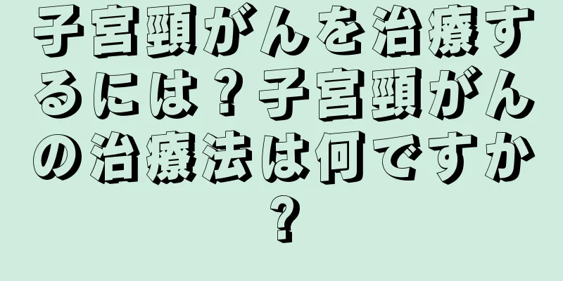 子宮頸がんを治療するには？子宮頸がんの治療法は何ですか?