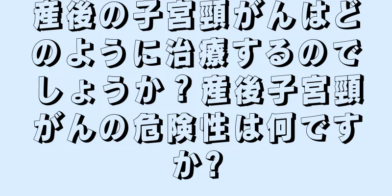 産後の子宮頸がんはどのように治療するのでしょうか？産後子宮頸がんの危険性は何ですか?