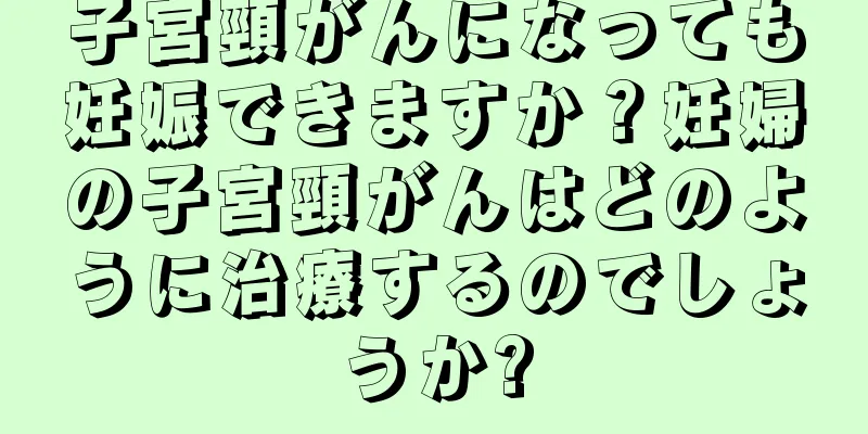 子宮頸がんになっても妊娠できますか？妊婦の子宮頸がんはどのように治療するのでしょうか?