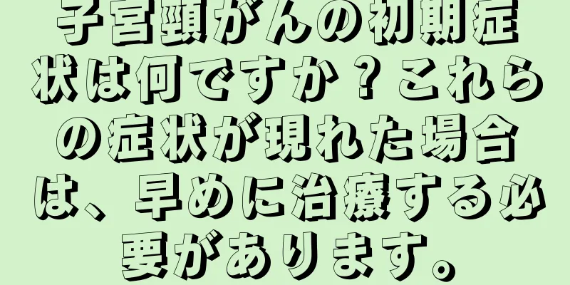 子宮頸がんの初期症状は何ですか？これらの症状が現れた場合は、早めに治療する必要があります。