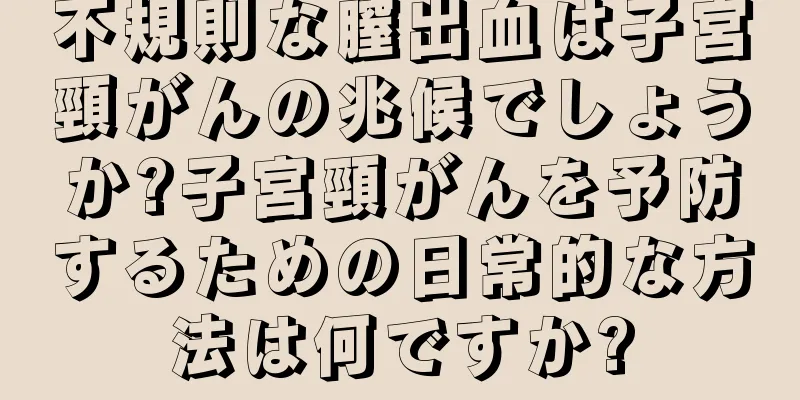 不規則な膣出血は子宮頸がんの兆候でしょうか?子宮頸がんを予防するための日常的な方法は何ですか?